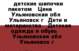 детские шапочки пакетом › Цена ­ 250 - Ульяновская обл., Ульяновск г. Дети и материнство » Детская одежда и обувь   . Ульяновская обл.,Ульяновск г.